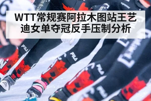 WTT常规赛阿拉木图站王艺迪女单夺冠反手压制分析