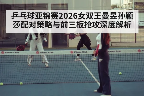 乒乓球亚锦赛2026女双王曼昱孙颖莎配对策略与前三板抢攻深度解析 | Crown